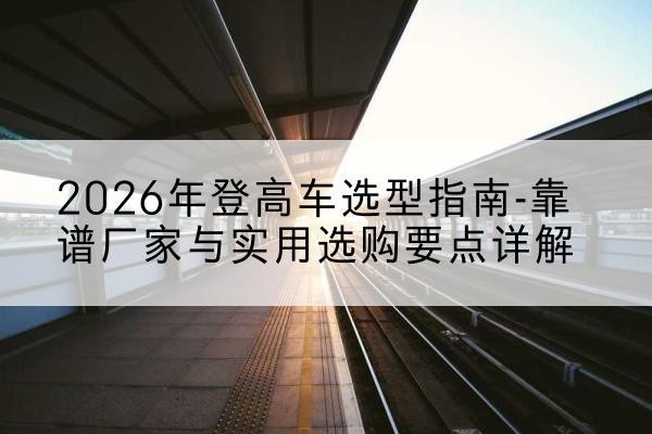岚皋登高车厂家推荐-2026年登高车选型指南-靠谱厂家与实用选购要点详解