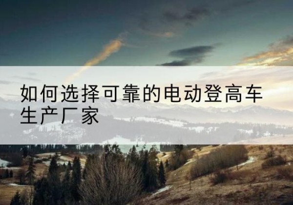岚皋电动登高车厂家-如何选择可靠的电动登高车生产厂家