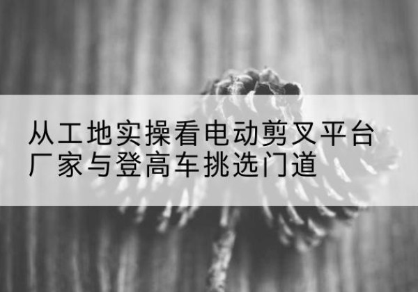 岚皋电动剪叉升降平台厂家-从工地实操看电动剪叉平台厂家与登高车挑选门道